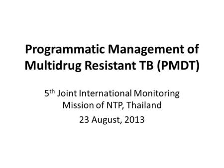 Programmatic Management of Multidrug Resistant TB (PMDT) 5 th Joint International Monitoring Mission of NTP, Thailand 23 August, 2013.