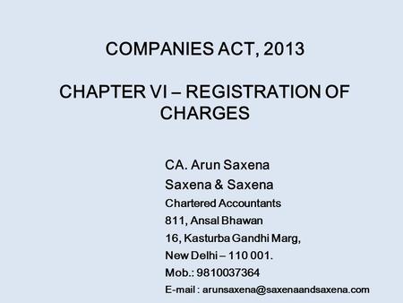 COMPANIES ACT, 2013 CHAPTER VI – REGISTRATION OF CHARGES CA. Arun Saxena Saxena & Saxena Chartered Accountants 811, Ansal Bhawan 16, Kasturba Gandhi Marg,