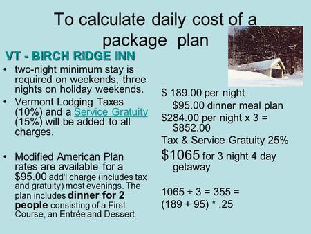 To calculate daily cost of a package plan $ 189.00 per night $95.00 dinner meal plan $284.00 per night x 3 = $852.00 Tax & Service Gratuity 25% $1065 for.