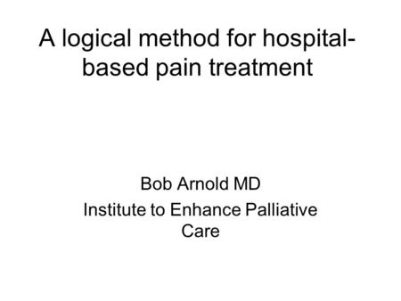 A logical method for hospital- based pain treatment Bob Arnold MD Institute to Enhance Palliative Care.