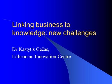 Linking business to knowledge: new challenges Dr Kastytis Gečas, Lithuanian Innovation Centre.