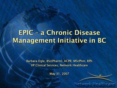 EPIC – a Chronic Disease Management Initiative in BC Barbara Ogle, BSc(Pharm), ACPR, MScPhm, RPh VP Clinical Services, Network Healthcare May 31, 2007.