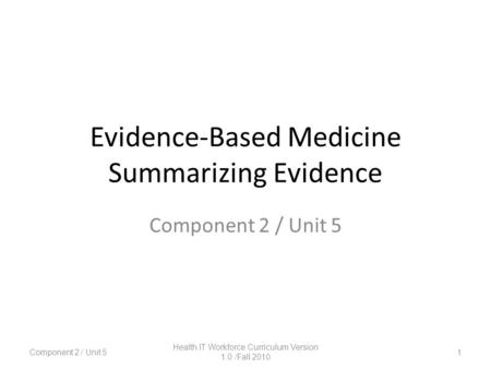 Evidence-Based Medicine Summarizing Evidence Component 2 / Unit 5 1 Health IT Workforce Curriculum Version 1.0 /Fall 2010.
