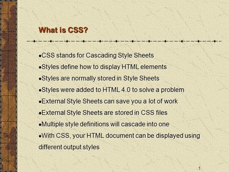 1 What is CSS?  CSS stands for Cascading Style Sheets  Styles define how to display HTML elements  Styles are normally stored in Style Sheets  Styles.