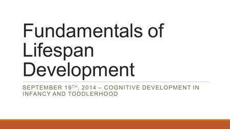 Fundamentals of Lifespan Development SEPTEMBER 19 TH, 2014 – COGNITIVE DEVELOPMENT IN INFANCY AND TODDLERHOOD.