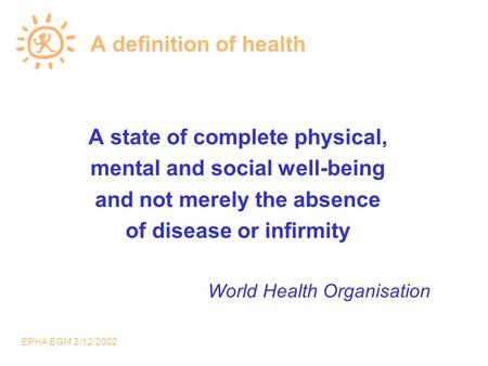 EPHA EGM 2/12/2002 A definition of health A state of complete physical, mental and social well-being and not merely the absence of disease or infirmity.