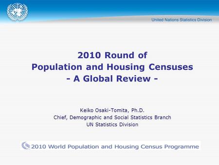 2010 Round of Population and Housing Censuses - A Global Review - Keiko Osaki-Tomita, Ph.D. Chief, Demographic and Social Statistics Branch UN Statistics.