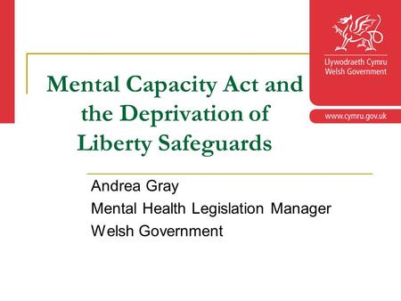 Mental Capacity Act and the Deprivation of Liberty Safeguards Andrea Gray Mental Health Legislation Manager Welsh Government.