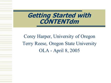 Getting Started with CONTENTdm Corey Harper, University of Oregon Terry Reese, Oregon State University OLA - April 8, 2005.