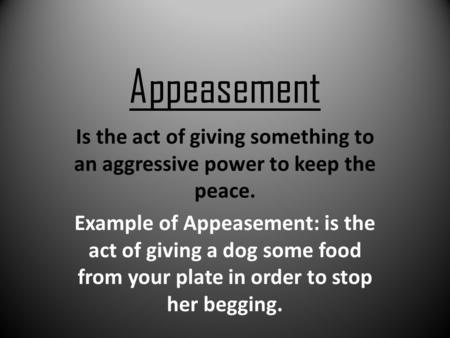 Appeasement Is the act of giving something to an aggressive power to keep the peace. Example of Appeasement: is the act of giving a dog some food from.