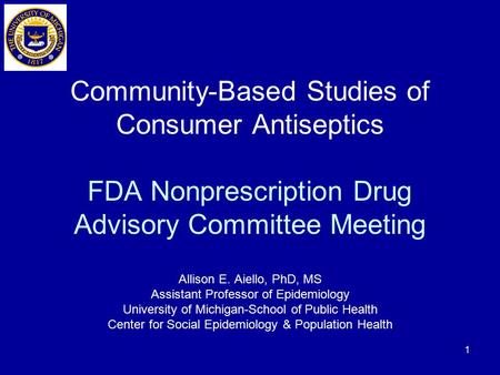 1 Community-Based Studies of Consumer Antiseptics FDA Nonprescription Drug Advisory Committee Meeting Allison E. Aiello, PhD, MS Assistant Professor of.
