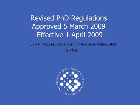 Revised PhD Regulations Approved 5 March 2009 Effective 1 April 2009 By Kari Moxnes, Department of Academic Affairs, UMB 1 April 2009.