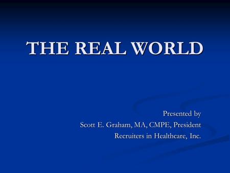 THE REAL WORLD THE REAL WORLD Presented by Scott E. Graham, MA, CMPE, President Recruiters in Healthcare, Inc.