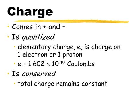 Charge Comes in + and – Is quantized elementary charge, e, is charge on 1 electron or 1 proton e = 1.602  10 -19 Coulombs Is conserved total charge remains.