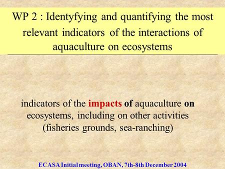 ECASA Initial meeting, OBAN, 7th-8th December 2004 WP 2 : Identyfying and quantifying the most relevant indicators of the interactions of aquaculture on.