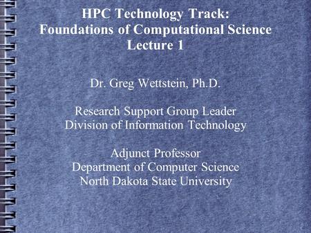 HPC Technology Track: Foundations of Computational Science Lecture 1 Dr. Greg Wettstein, Ph.D. Research Support Group Leader Division of Information Technology.