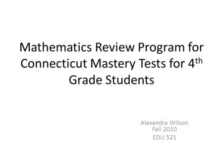 Mathematics Review Program for Connecticut Mastery Tests for 4 th Grade Students Alexandra Wilson Fall 2010 EDU 521.