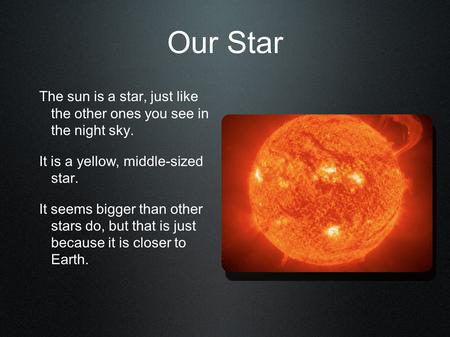 Our Star The sun is a star, just like the other ones you see in the night sky. It is a yellow, middle-sized star. It seems bigger than other stars.