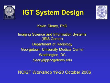 IGT System Design Kevin Cleary, PhD Imaging Science and Information Systems (ISIS Center) Department of Radiology Georgetown University Medical Center.