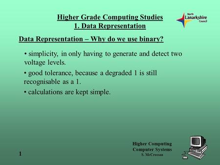 Higher Computing Computer Systems S. McCrossan 1 Higher Grade Computing Studies 1. Data Representation Data Representation – Why do we use binary? simplicity,