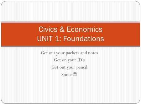 Get out your packets and notes Get on your ID’s Get out your pencil Smile Civics & Economics UNIT 1: Foundations.