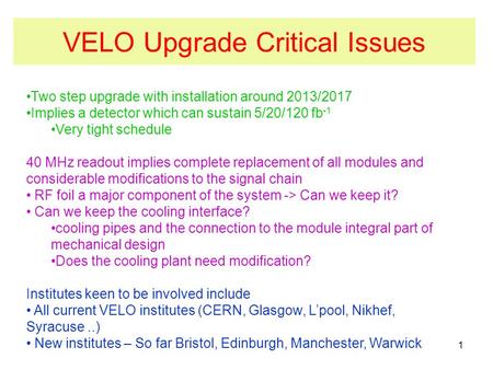 VELO Upgrade Critical Issues Two step upgrade with installation around 2013/2017 Implies a detector which can sustain 5/20/120 fb -1 Very tight schedule.