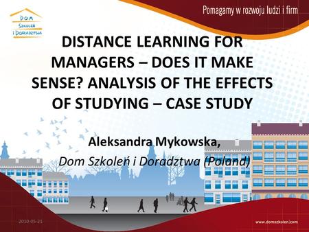 DISTANCE LEARNING FOR MANAGERS – DOES IT MAKE SENSE? ANALYSIS OF THE EFFECTS OF STUDYING – CASE STUDY Aleksandra Mykowska, Dom Szkoleń i Doradztwa (Poland)
