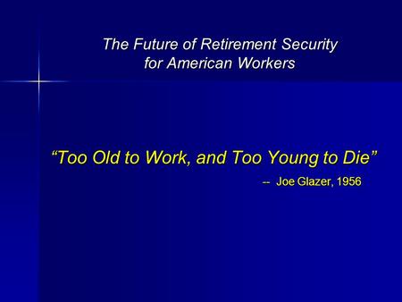 The Future of Retirement Security for American Workers “Too Old to Work, and Too Young to Die” -- Joe Glazer, 1956.