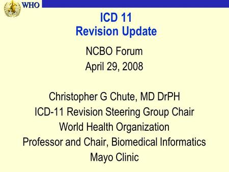 WHOWHO ICD 11 Revision Update NCBO Forum April 29, 2008 Christopher G Chute, MD DrPH ICD-11 Revision Steering Group Chair World Health Organization Professor.