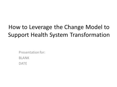 How to Leverage the Change Model to Support Health System Transformation Presentation for: BLANK DATE.