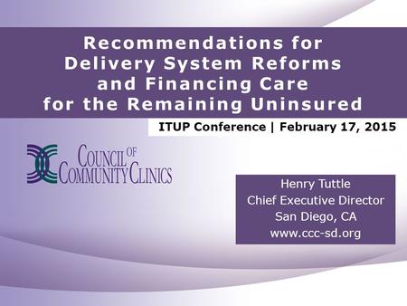 Recommendations for Delivery System Reforms and Financing Care for the Remaining Uninsured Henry Tuttle Chief Executive Director San Diego, CA www.ccc-sd.org.