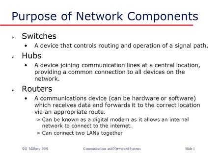 ©G. Millbery 2001Communications and Networked SystemsSlide 1 Purpose of Network Components  Switches A device that controls routing and operation of a.