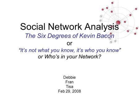 Social Network Analysis The Six Degrees of Kevin Bacon or “It’s not what you know, it’s who you know” or Who’s in your Network? Debbie Fran Tisa Feb 29,