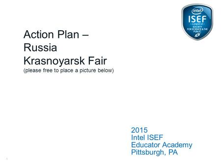 Intel ISEF Educator Academy Intel ® Education Programs 2015 Intel ISEF Educator Academy Pittsburgh, PA Action Plan – Russia Krasnoyarsk Fair (please free.