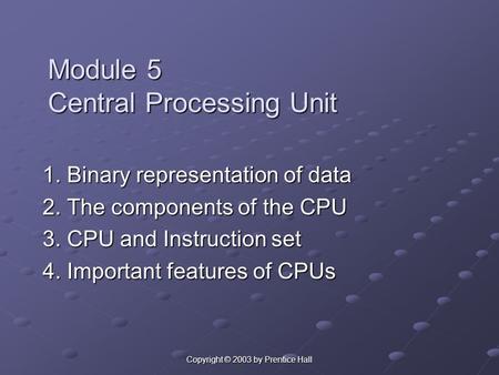 Copyright © 2003 by Prentice Hall Module 5 Central Processing Unit 1. Binary representation of data 2. The components of the CPU 3. CPU and Instruction.