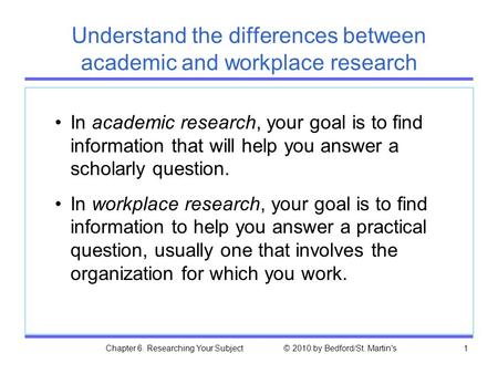 Chapter 6. Researching Your Subject © 2010 by Bedford/St. Martin's1 Understand the differences between academic and workplace research In academic research,