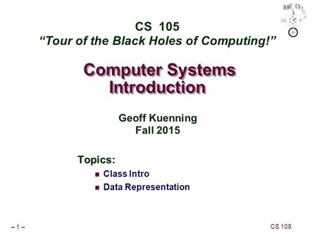 – 1 – CS 105 Computer Systems Introduction Topics: Class Intro Data Representation CS 105 “Tour of the Black Holes of Computing!” Geoff Kuenning Fall 2015.