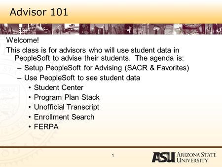 1 Advisor 101 Welcome! This class is for advisors who will use student data in PeopleSoft to advise their students. The agenda is: –Setup PeopleSoft for.