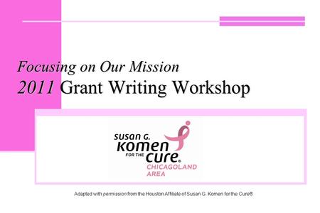 Focusing on Our Mission 2011 Grant Writing Workshop Adapted with permission from the Houston Affiliate of Susan G. Komen for the Cure®