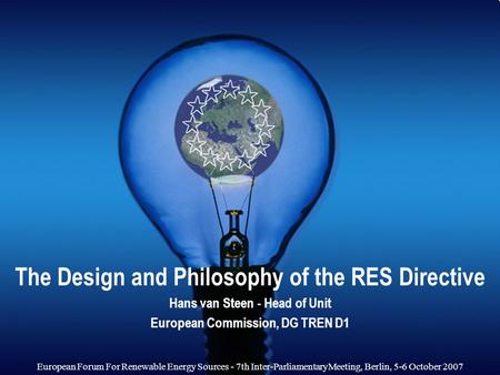 The Design and Philosophy of the RES Directive Hans van Steen - Head of Unit European Commission, DG TREN D1 European Forum For Renewable Energy Sources.