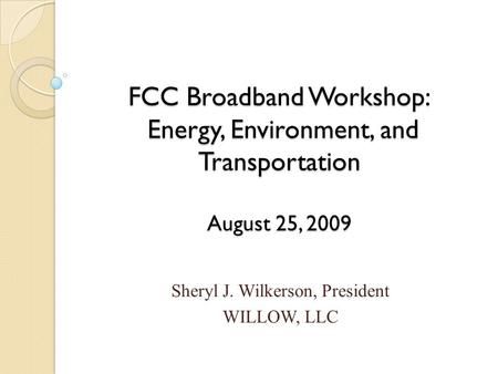 FCC Broadband Workshop: Energy, Environment, and Transportation August 25, 2009 Sheryl J. Wilkerson, President WILLOW, LLC.