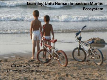 Learning Unit: Human Impact on Marine Ecosystem Janice Vina G. Dotimas 3 rd Trimester, April-June, 2012.