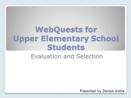 WebQuests for Upper Elementary School Students Evaluation and Selection Presented by Denise Goble.