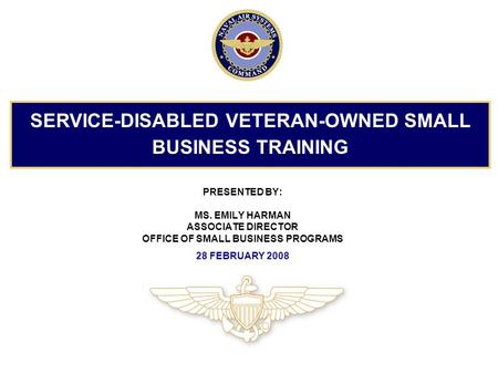 PRESENTED BY: MS. EMILY HARMAN ASSOCIATE DIRECTOR OFFICE OF SMALL BUSINESS PROGRAMS 28 FEBRUARY 2008 SERVICE-DISABLED VETERAN-OWNED SMALL BUSINESS TRAINING.