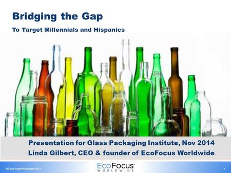 © EcoFocus ® Worldwide 20141 Bridging the Gap To Target Millennials and Hispanics Presentation for Glass Packaging Institute, Nov 2014 Linda Gilbert, CEO.