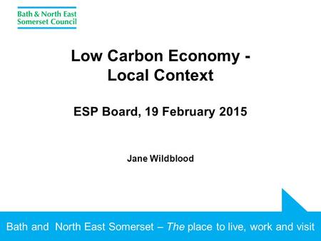Bath and North East Somerset – The place to live, work and visit Low Carbon Economy - Local Context ESP Board, 19 February 2015 Jane Wildblood.