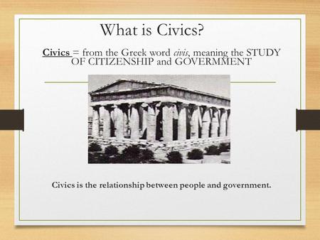 What is Civics? Civics = from the Greek word civis, meaning the STUDY OF CITIZENSHIP and GOVERMMENT Civics is the relationship between people and government.