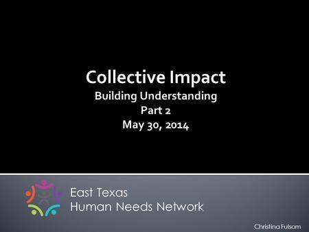 Collective Impact Building Understanding Part 2 May 30, 2014 East Texas Human Needs Network Christina Fulsom.
