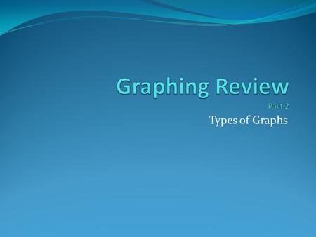 Graphing Review Part 2 Types of Graphs.