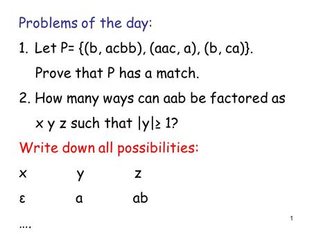 1 Problems of the day: 1. Let P= {(b, acbb), (aac, a), (b, ca)}. Prove that P has a match. 2. How many ways can aab be factored as x y z such that |y|≥